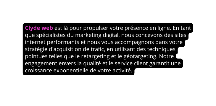 Clyde web est là pour propulser votre présence en ligne En tant que spécialistes du marketing digital nous concevons des sites internet performants et nous vous accompagnons dans votre stratégie d acquisition de trafic en utilisant des techniques pointues telles que le retargeting et le géotargeting Notre engagement envers la qualité et le service client garantit une croissance exponentielle de votre activité