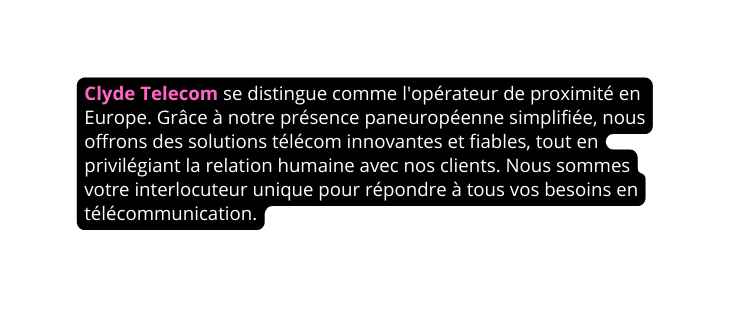 Clyde Telecom se distingue comme l opérateur de proximité en Europe Grâce à notre présence paneuropéenne simplifiée nous offrons des solutions télécom innovantes et fiables tout en privilégiant la relation humaine avec nos clients Nous sommes votre interlocuteur unique pour répondre à tous vos besoins en télécommunication