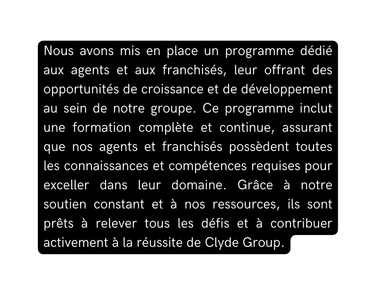 Nous avons mis en place un programme dédié aux agents et aux franchisés leur offrant des opportunités de croissance et de développement au sein de notre groupe Ce programme inclut une formation complète et continue assurant que nos agents et franchisés possèdent toutes les connaissances et compétences requises pour exceller dans leur domaine Grâce à notre soutien constant et à nos ressources ils sont prêts à relever tous les défis et à contribuer activement à la réussite de Clyde Group