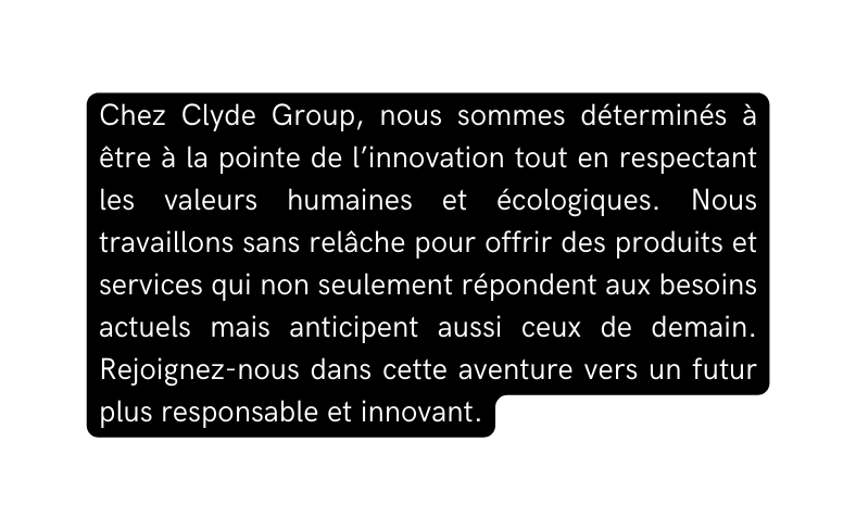 Chez Clyde Group nous sommes déterminés à être à la pointe de l innovation tout en respectant les valeurs humaines et écologiques Nous travaillons sans relâche pour offrir des produits et services qui non seulement répondent aux besoins actuels mais anticipent aussi ceux de demain Rejoignez nous dans cette aventure vers un futur plus responsable et innovant