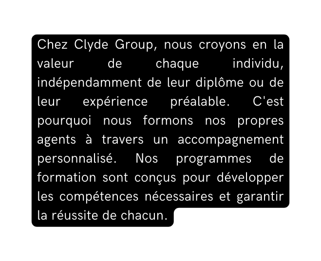 Chez Clyde Group nous croyons en la valeur de chaque individu indépendamment de leur diplôme ou de leur expérience préalable C est pourquoi nous formons nos propres agents à travers un accompagnement personnalisé Nos programmes de formation sont conçus pour développer les compétences nécessaires et garantir la réussite de chacun