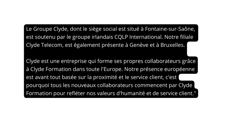 Le Groupe Clyde dont le siège social est situé à Fontaine sur Saône est soutenu par le groupe irlandais CQLP International Notre filiale Clyde Telecom est également présente à Genève et à Bruxelles Clyde est une entreprise qui forme ses propres collaborateurs grâce à Clyde Formation dans toute l Europe Notre présence européenne est avant tout basée sur la proximité et le service client c est pourquoi tous les nouveaux collaborateurs commencent par Clyde Formation pour refléter nos valeurs d humanité et de service client