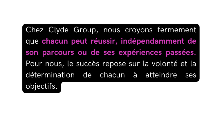 Chez Clyde Group nous croyons fermement que chacun peut réussir indépendamment de son parcours ou de ses expériences passées Pour nous le succès repose sur la volonté et la détermination de chacun à atteindre ses objectifs