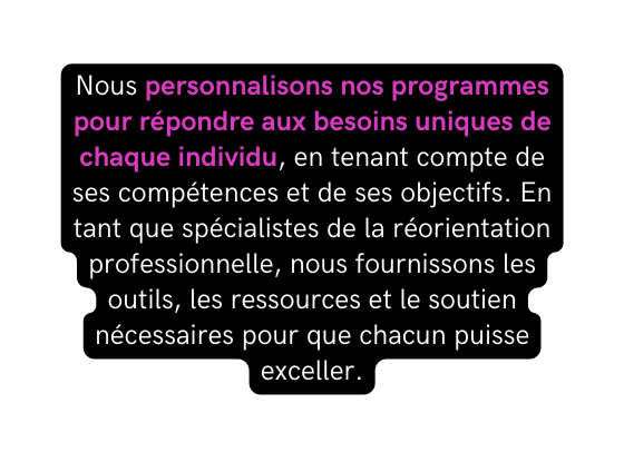 Nous personnalisons nos programmes pour répondre aux besoins uniques de chaque individu en tenant compte de ses compétences et de ses objectifs En tant que spécialistes de la réorientation professionnelle nous fournissons les outils les ressources et le soutien nécessaires pour que chacun puisse exceller