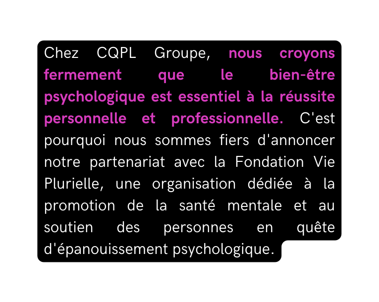 Chez CQPL Groupe nous croyons fermement que le bien être psychologique est essentiel à la réussite personnelle et professionnelle C est pourquoi nous sommes fiers d annoncer notre partenariat avec la Fondation Vie Plurielle une organisation dédiée à la promotion de la santé mentale et au soutien des personnes en quête d épanouissement psychologique