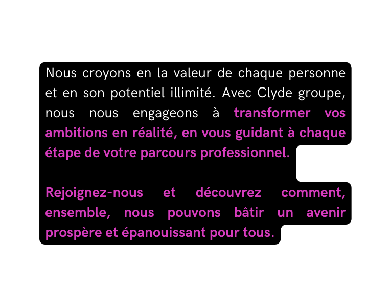 Nous croyons en la valeur de chaque personne et en son potentiel illimité Avec Clyde groupe nous nous engageons à transformer vos ambitions en réalité en vous guidant à chaque étape de votre parcours professionnel Rejoignez nous et découvrez comment ensemble nous pouvons bâtir un avenir prospère et épanouissant pour tous