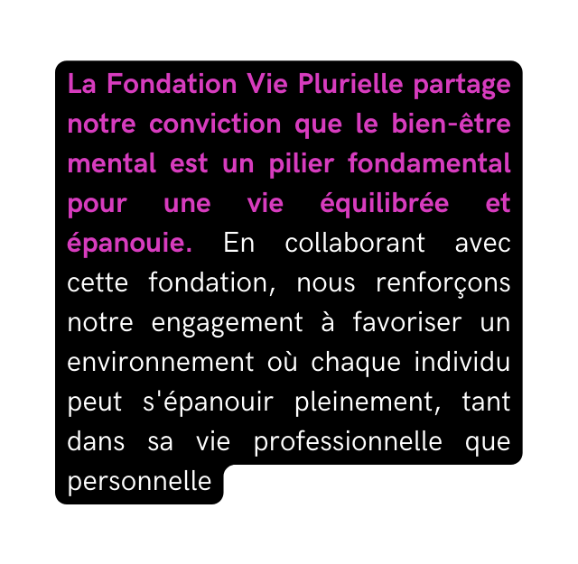 La Fondation Vie Plurielle partage notre conviction que le bien être mental est un pilier fondamental pour une vie équilibrée et épanouie En collaborant avec cette fondation nous renforçons notre engagement à favoriser un environnement où chaque individu peut s épanouir pleinement tant dans sa vie professionnelle que personnelle