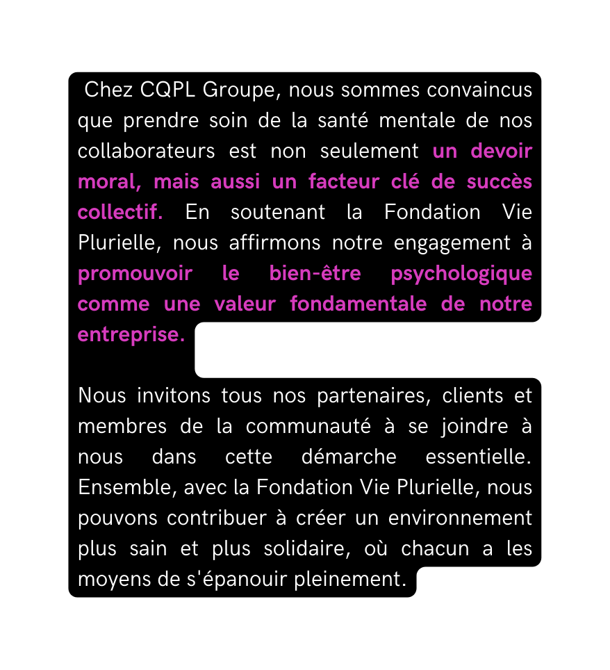 Chez CQPL Groupe nous sommes convaincus que prendre soin de la santé mentale de nos collaborateurs est non seulement un devoir moral mais aussi un facteur clé de succès collectif En soutenant la Fondation Vie Plurielle nous affirmons notre engagement à promouvoir le bien être psychologique comme une valeur fondamentale de notre entreprise Nous invitons tous nos partenaires clients et membres de la communauté à se joindre à nous dans cette démarche essentielle Ensemble avec la Fondation Vie Plurielle nous pouvons contribuer à créer un environnement plus sain et plus solidaire où chacun a les moyens de s épanouir pleinement