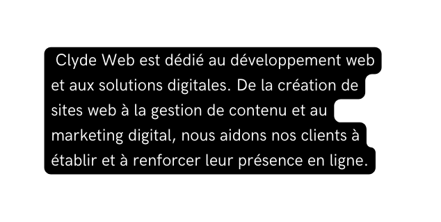 Clyde Web est dédié au développement web et aux solutions digitales De la création de sites web à la gestion de contenu et au marketing digital nous aidons nos clients à établir et à renforcer leur présence en ligne