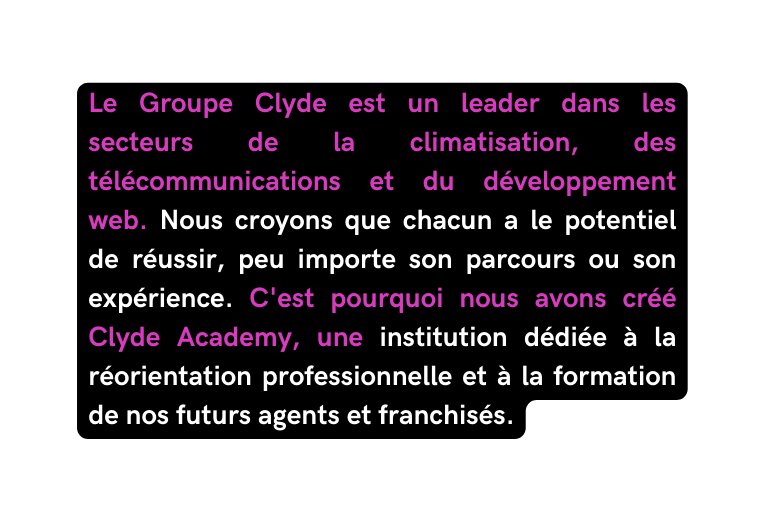 Le Groupe Clyde est un leader dans les secteurs de la climatisation des télécommunications et du développement web Nous croyons que chacun a le potentiel de réussir peu importe son parcours ou son expérience C est pourquoi nous avons créé Clyde Academy une institution dédiée à la réorientation professionnelle et à la formation de nos futurs agents et franchisés