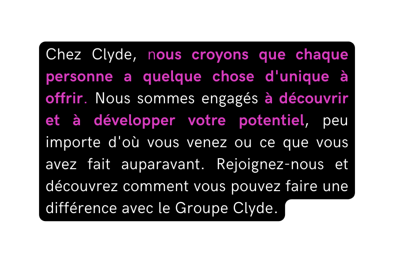 Chez Clyde nous croyons que chaque personne a quelque chose d unique à offrir Nous sommes engagés à découvrir et à développer votre potentiel peu importe d où vous venez ou ce que vous avez fait auparavant Rejoignez nous et découvrez comment vous pouvez faire une différence avec le Groupe Clyde