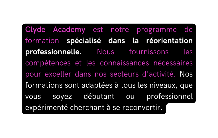 Clyde Academy est notre programme de formation spécialisé dans la réorientation professionnelle Nous fournissons les compétences et les connaissances nécessaires pour exceller dans nos secteurs d activité Nos formations sont adaptées à tous les niveaux que vous soyez débutant ou professionnel expérimenté cherchant à se reconvertir