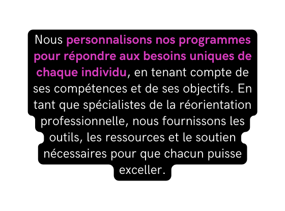 Nous personnalisons nos programmes pour répondre aux besoins uniques de chaque individu en tenant compte de ses compétences et de ses objectifs En tant que spécialistes de la réorientation professionnelle nous fournissons les outils les ressources et le soutien nécessaires pour que chacun puisse exceller