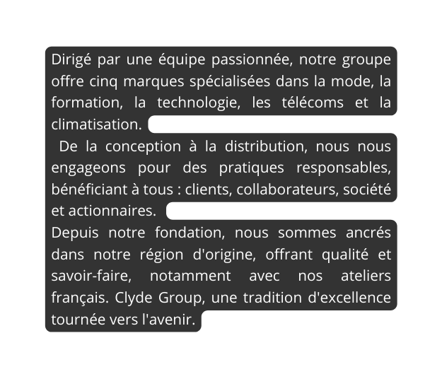 Dirigé par une équipe passionnée notre groupe offre cinq marques spécialisées dans la mode la formation la technologie les télécoms et la climatisation De la conception à la distribution nous nous engageons pour des pratiques responsables bénéficiant à tous clients collaborateurs société et actionnaires Depuis notre fondation nous sommes ancrés dans notre région d origine offrant qualité et savoir faire notamment avec nos ateliers français Clyde Group une tradition d excellence tournée vers l avenir