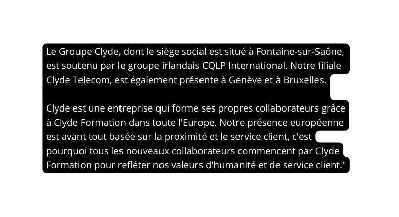 Le Groupe Clyde dont le siège social est situé à Fontaine sur Saône est soutenu par le groupe irlandais CQLP International Notre filiale Clyde Telecom est également présente à Genève et à Bruxelles Clyde est une entreprise qui forme ses propres collaborateurs grâce à Clyde Formation dans toute l Europe Notre présence européenne est avant tout basée sur la proximité et le service client c est pourquoi tous les nouveaux collaborateurs commencent par Clyde Formation pour refléter nos valeurs d humanité et de service client